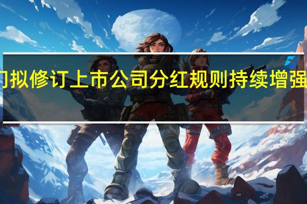 监管部门拟修订上市公司分红规则 持续增强投资者获得感
