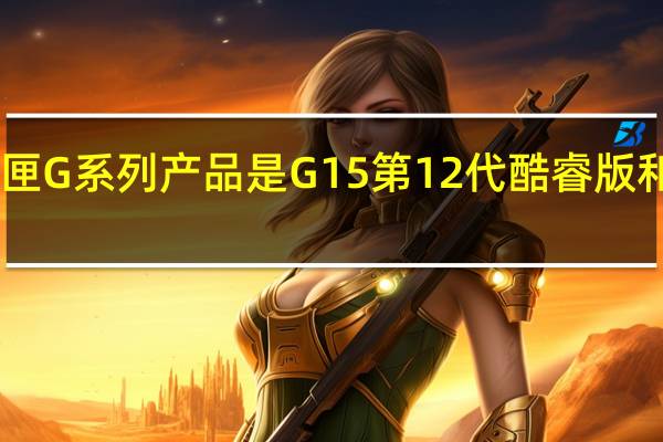 目前最新的戴尔游匣G系列产品是G15第12代酷睿版和锐龙6000H版均已上市