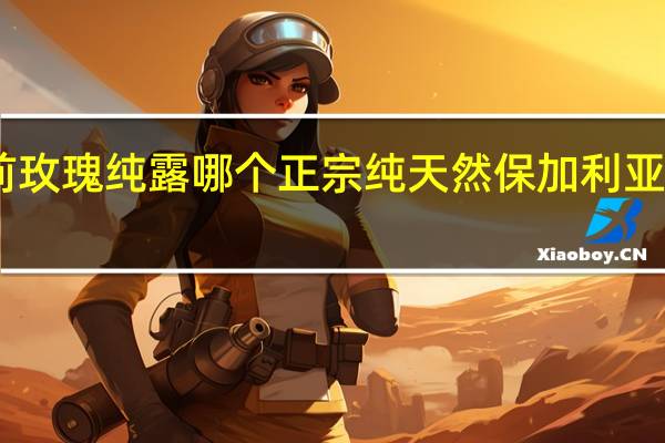 目前玫瑰纯露哪个正宗纯天然 保加利亚玫瑰纯露