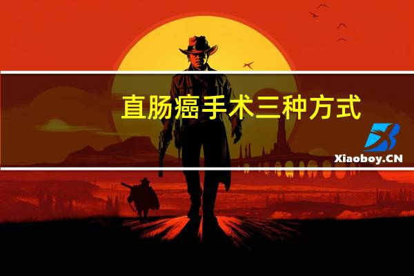 直肠癌手术三种方式(直肠癌手术方式有几种)