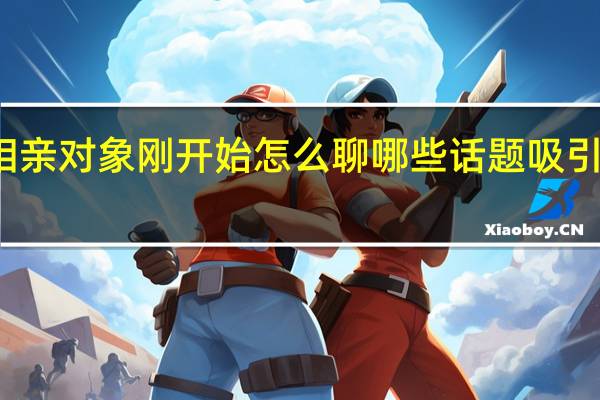 相亲对象刚开始怎么聊 哪些话题吸引女孩子