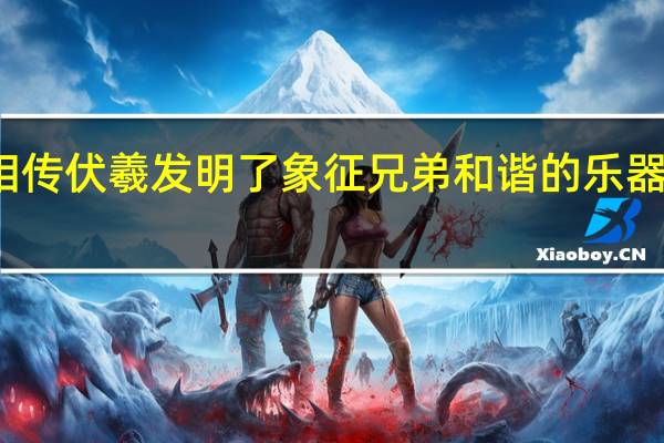 相传伏羲发明了象征兄弟和谐的乐器是什么