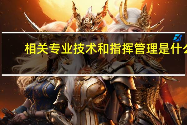 相关专业技术和指挥管理是什么