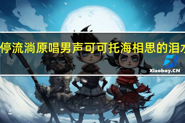 相思的泪水在不停流淌原唱男声可可托海 相思的泪水在不停流淌是什么歌