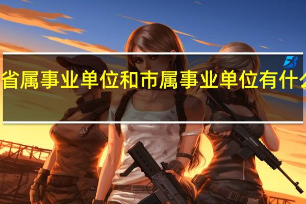 省属事业单位和市属事业单位有什么区别