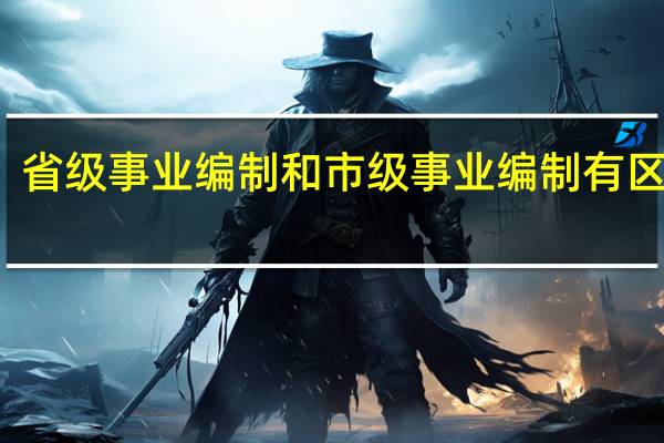 省级事业编制和市级事业编制有区别吗