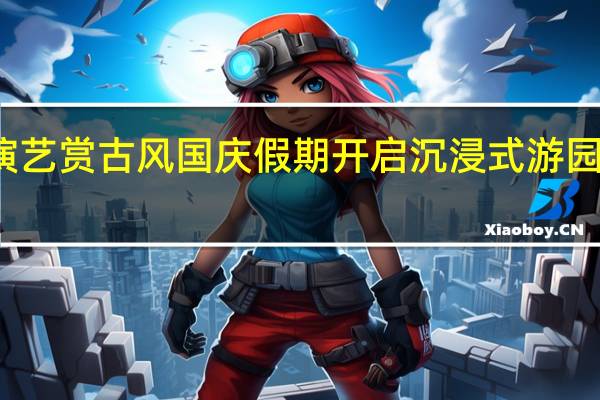 看传统戏曲演艺赏古风 国庆假期开启沉浸式游园会 到底什么情况嘞