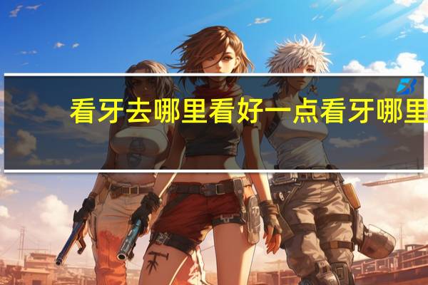看牙去哪里看好一点 看牙哪里看的好