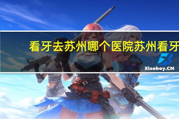 看牙去苏州哪个医院 苏州看牙哪里口碑最好