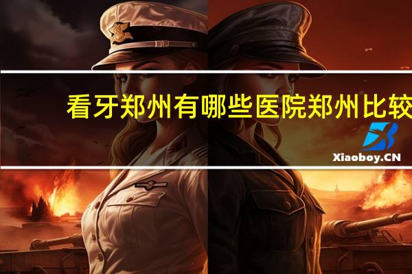 看牙郑州有哪些医院 郑州比较有名的牙科医院是哪家