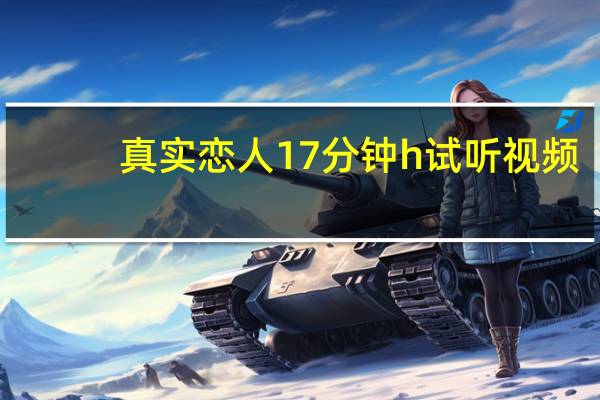 真实恋人17分钟h试听视频（真实恋人17分钟h试听）