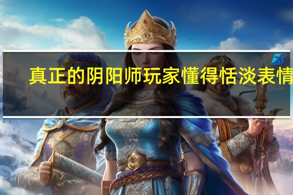 真正的阴阳师玩家懂得恬淡表情包(真正的阴阳人)