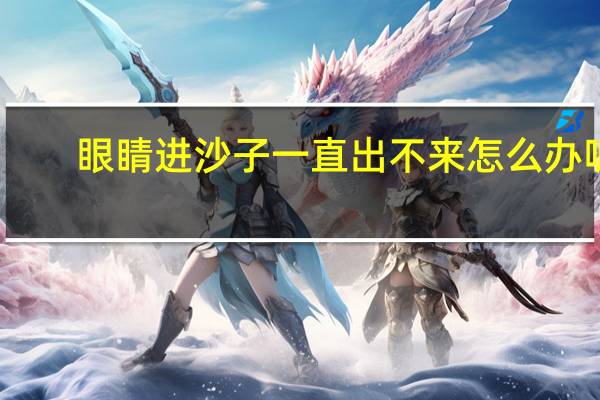 眼睛进沙子一直出不来怎么办呢(眼睛进沙子一直出不来怎么办)