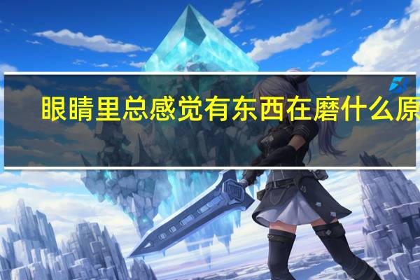 眼睛里总感觉有东西在磨什么原因（感觉眼睛里有东西磨的原因）