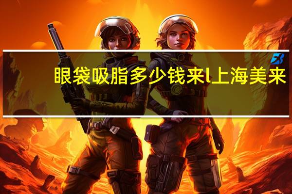 眼袋吸脂多少钱来l上海美来？眼袋吸脂的手术价格是多少