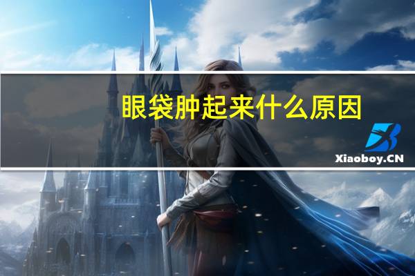 眼袋肿起来什么原因（眼袋肿胀是什么原因）