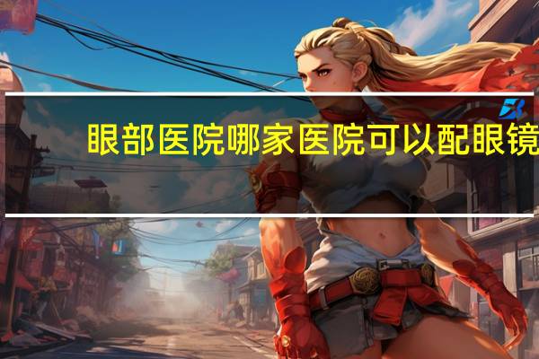 眼部医院 哪家医院可以配眼镜