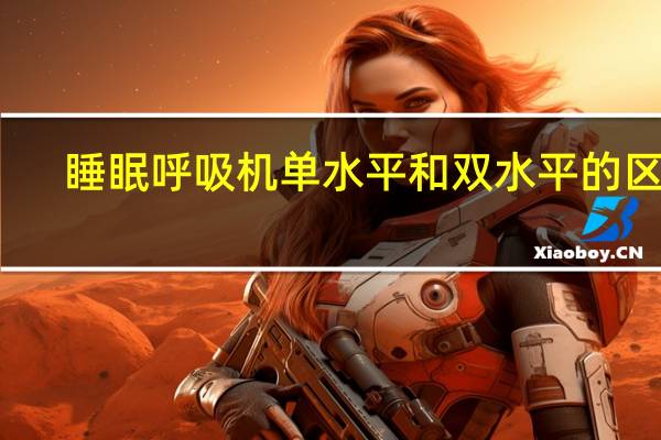 睡眠呼吸机单水平和双水平的区别(呼吸机单水平和双水平的区别)
