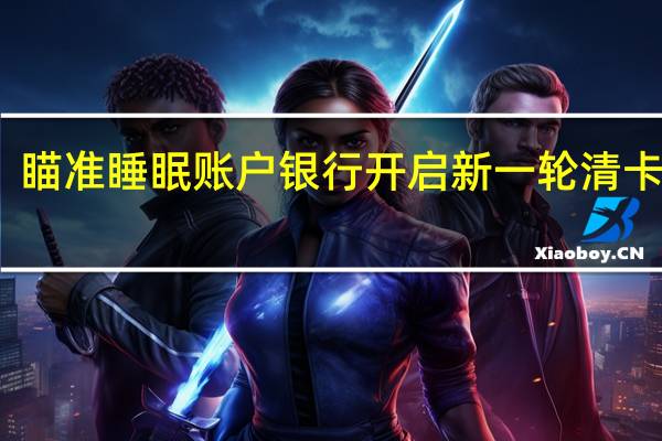 瞄准睡眠账户 银行开启新一轮清卡行动