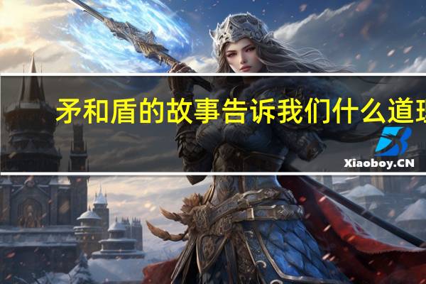 矛和盾的故事告诉我们什么道理（矛和盾的故事）