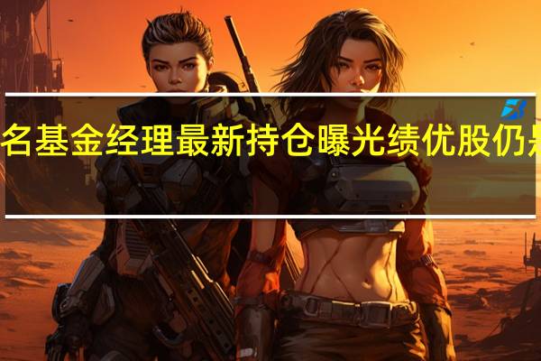 知名基金经理最新持仓曝光 绩优股仍是心头好