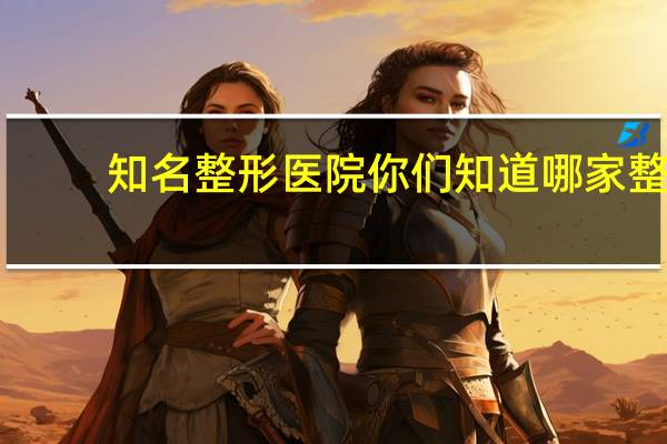 知名整形医院 你们知道哪家整型医院最好吗