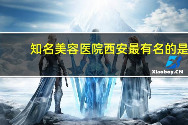 知名美容医院 西安最有名的是哪几家整形医院