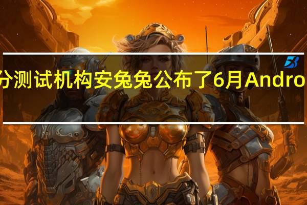 知名跑分测试机构安兔兔公布了6月Android手机性能榜