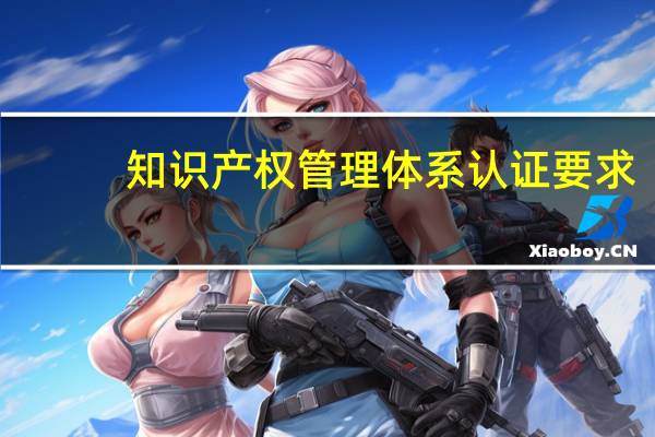 知识产权管理体系认证要求（知识产权管理体系认证有什么用）