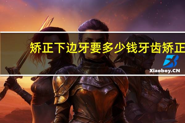 矫正下边牙要多少钱 牙齿矫正需要多少钱呢