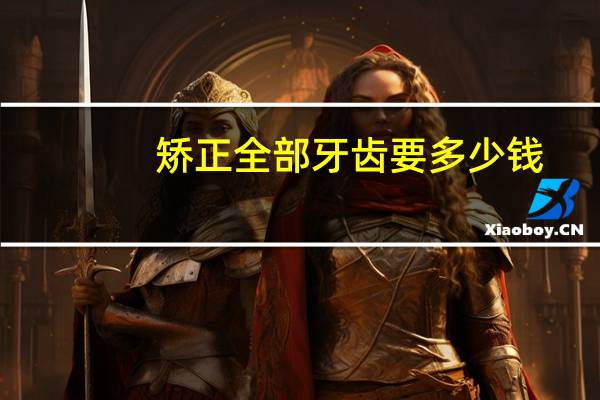 矫正全部牙齿要多少钱，整牙大概需要多少钱