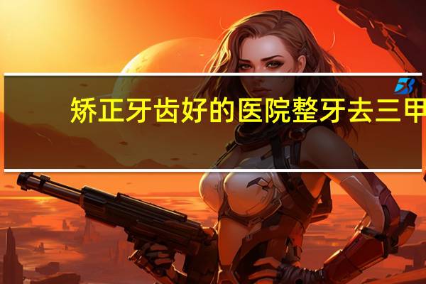 矫正牙齿好的医院 整牙去三甲医院好还是口腔医院好