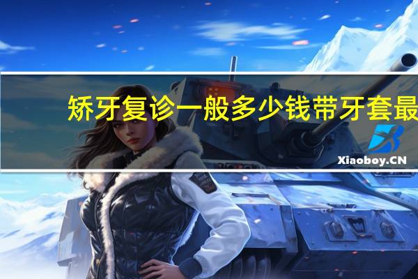 矫牙复诊一般多少钱 带牙套最低多少钱