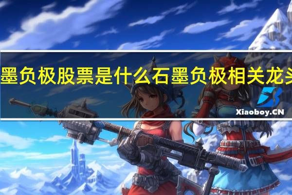 石墨负极股票是什么石墨负极相关龙头股一览