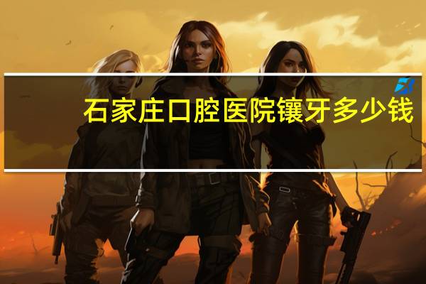 石家庄口腔医院镶牙多少钱(需要镶牙,石家庄个医院价格便宜技术也可以)