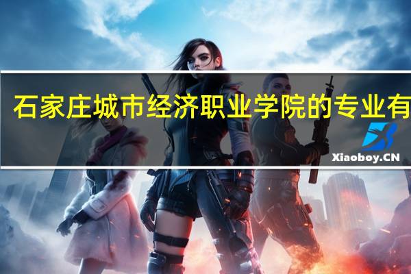 石家庄城市经济职业学院的专业有哪些