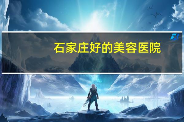 石家庄好的美容医院？石家庄整形科医院哪家好