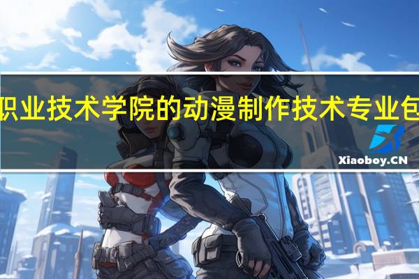石家庄职业技术学院的动漫制作技术专业包括3维动漫吗