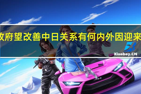石破政府望改善中日关系 有何内外因 迎来难得窗口期