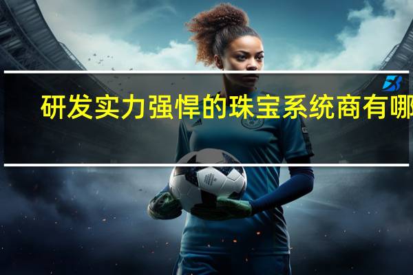 研发实力强悍的珠宝系统商有哪些