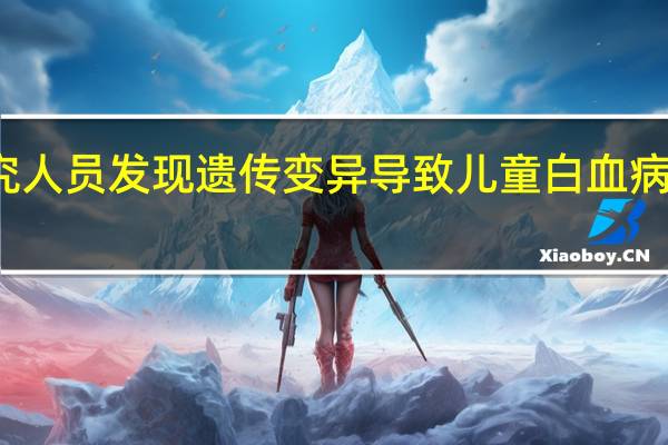 研究人员发现遗传变异导致儿童白血病风险差异