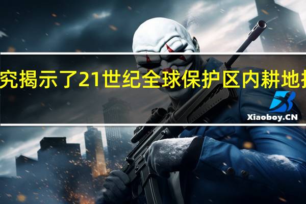 研究揭示了21世纪全球保护区内耕地扩张加剧