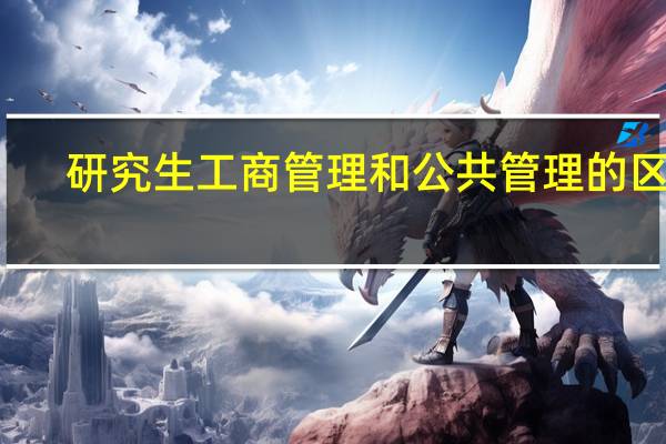 研究生工商管理和公共管理的区别（工商管理和公共管理的区别）