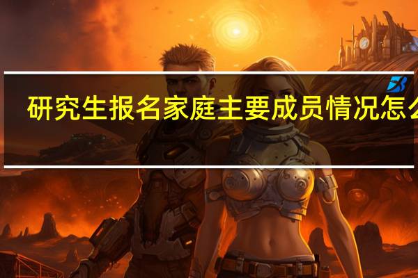 研究生报名家庭主要成员情况怎么填