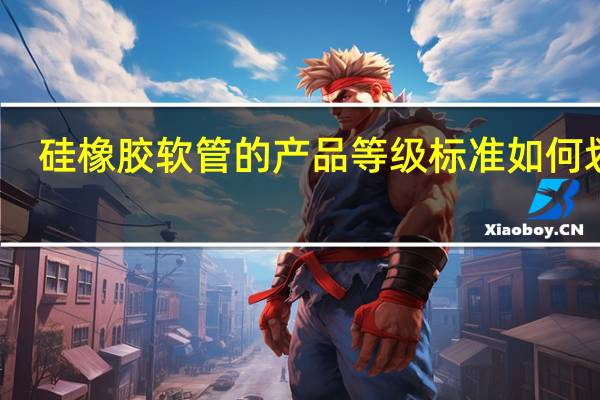 硅橡胶软管的产品等级标准如何划分