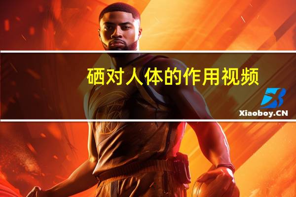 硒对人体的作用视频（硒的功效与作用视频）