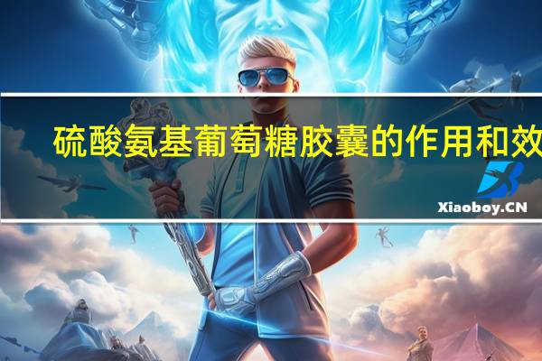 硫酸氨基葡萄糖胶囊的作用和效果（硫酸氨基葡萄糖胶囊的作用）