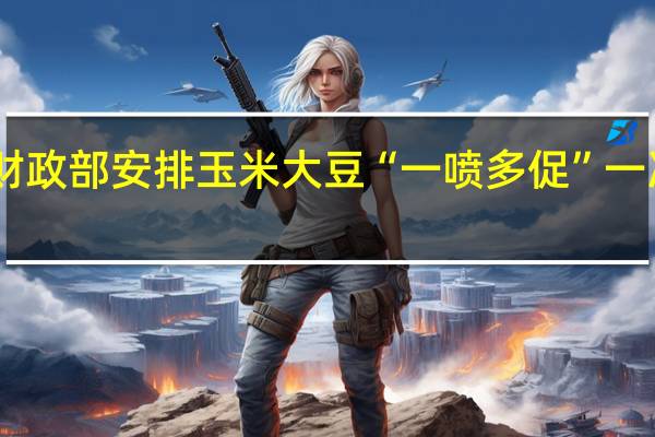 确保秋粮丰收 财政部安排玉米大豆“一喷多促”一次性补助资金24亿元