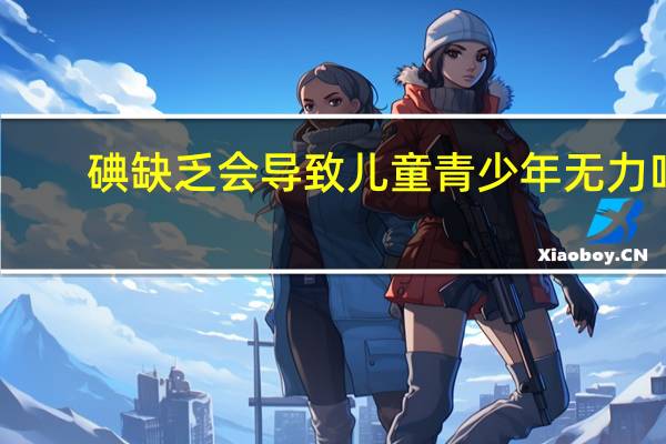 碘缺乏会导致儿童青少年无力吗（碘缺乏会导致儿童青少年）