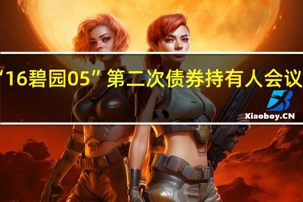 碧桂园启动“16碧园05”第二次债券持有人会议 拟增加40日宽限期